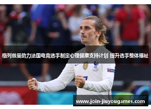 格列兹曼助力法国电竞选手制定心理健康支持计划 提升选手整体福祉