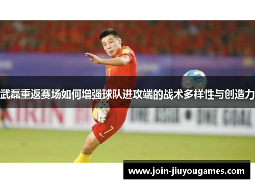 武磊重返赛场如何增强球队进攻端的战术多样性与创造力