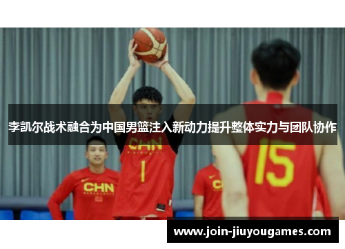 李凯尔战术融合为中国男篮注入新动力提升整体实力与团队协作