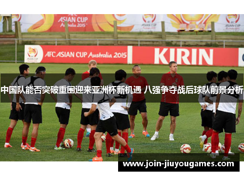 中国队能否突破重围迎来亚洲杯新机遇 八强争夺战后球队前景分析