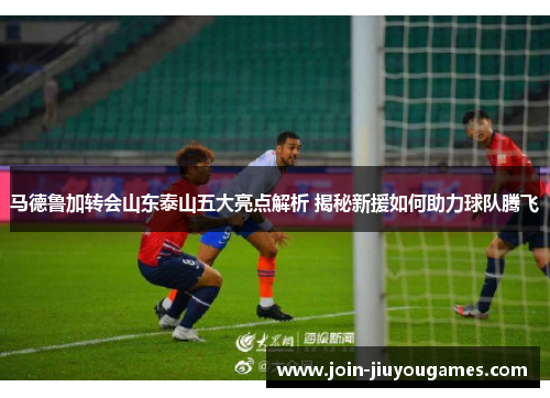 马德鲁加转会山东泰山五大亮点解析 揭秘新援如何助力球队腾飞